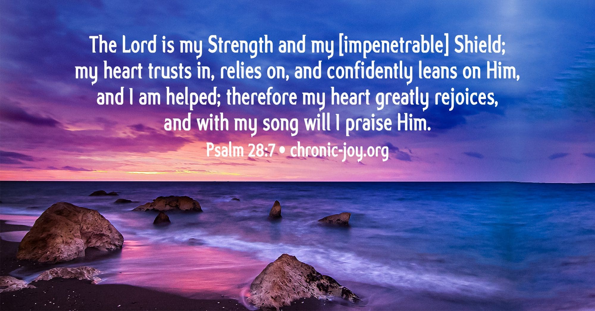 Psalm 28:7 The LORD is my strength and my shield; my heart trusts in Him,  and I am helped. Therefore my heart rejoices, and I give thanks to Him with  my song.